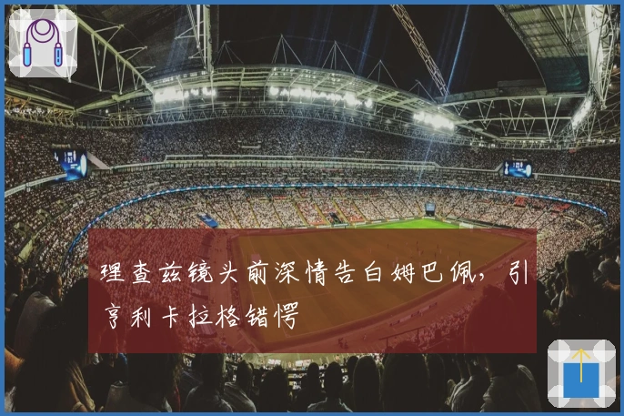 理查兹镜头前深情告白姆巴佩，引亨利卡拉格错愕
