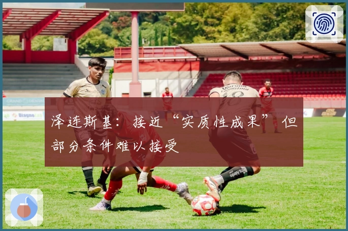 泽连斯基：接近“实质性成果” 但部分条件难以接受