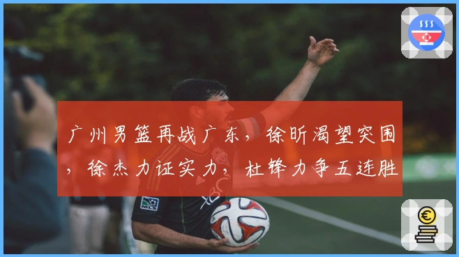 广州男篮再战广东，徐昕渴望突围，徐杰力证实力，杜锋力争五连胜