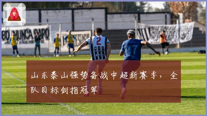 山东泰山强势备战中超新赛季，全队目标剑指冠军