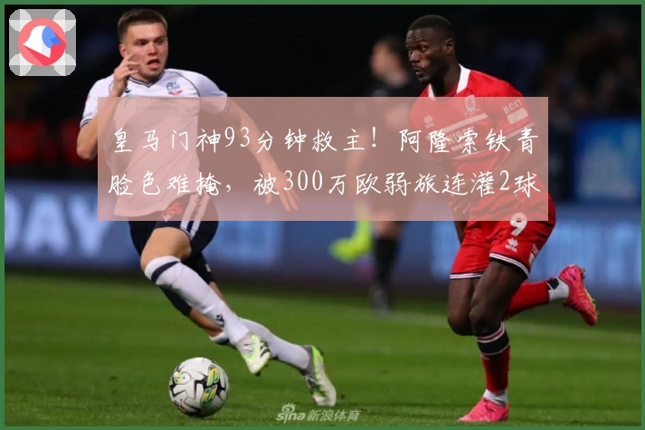 皇马门神93分钟救主！阿隆索铁青脸色难掩，被300万欧弱旅连灌2球