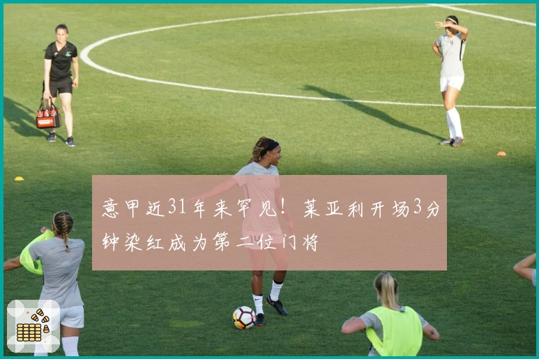 意甲近31年来罕见！莱亚利开场3分钟染红成为第二位门将