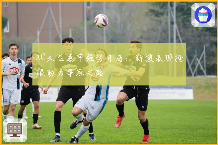 AC米兰意甲强势开局，新援表现抢眼助力争冠之路