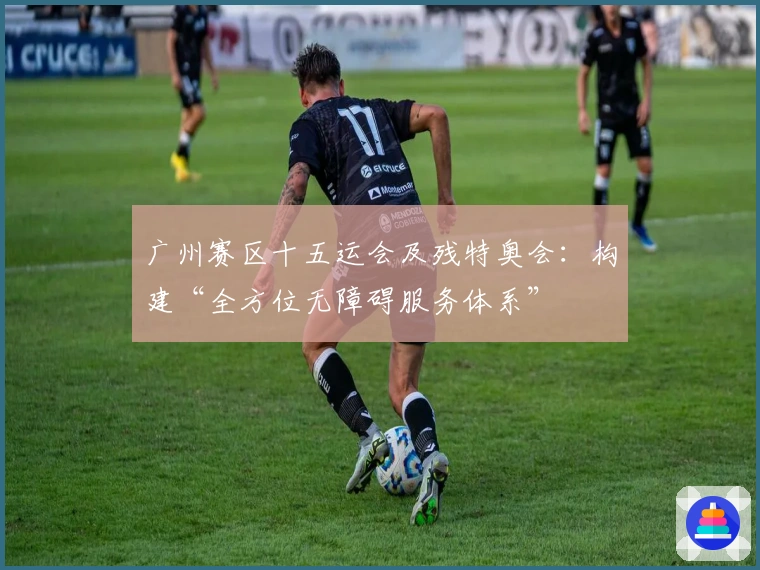 广州赛区十五运会及残特奥会：构建“全方位无障碍服务体系”