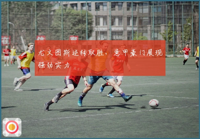 尤文图斯逆转取胜,意甲豪门展现强劲实力