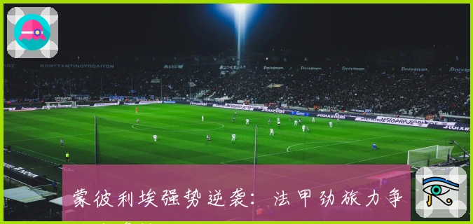 蒙彼利埃强势逆袭：法甲劲旅力争欧战资格