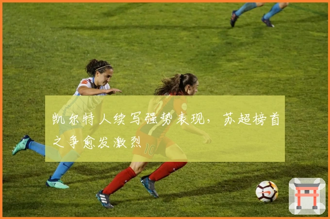 凯尔特人续写强势表现,苏超榜首之争愈发激烈