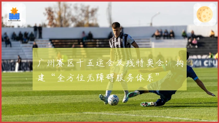 广州赛区十五运会及残特奥会：构建“全方位无障碍服务体系”