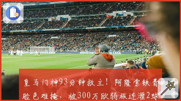 皇马门神93分钟救主！阿隆索铁青脸色难掩，被300万欧弱旅连灌2球